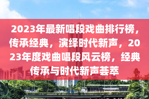 2023年最新唱段戲曲排行榜，傳承經(jīng)典，演繹時代新聲，2023年度戲曲唱段風(fēng)云榜，經(jīng)典傳承與時代新聲薈萃