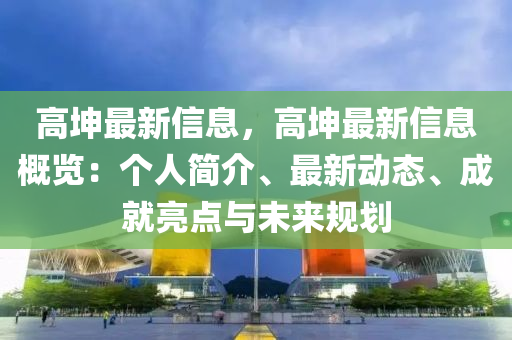 高坤最新信息，高坤最新信息概覽：個人簡介、最新動態(tài)、成就亮點與未來規(guī)劃