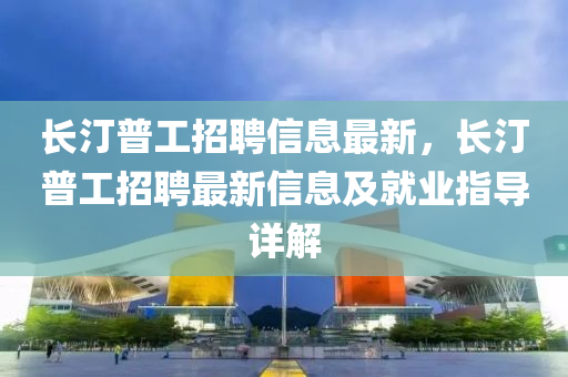 長汀普工招聘信息最新，長汀普工招聘最新信息及就業(yè)指導詳解