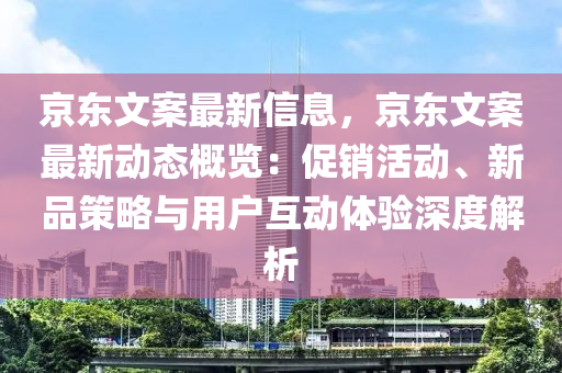 京東文案最新信息，京東文案最新動態(tài)概覽：促銷活動、新品策略與用戶互動體驗深度解析