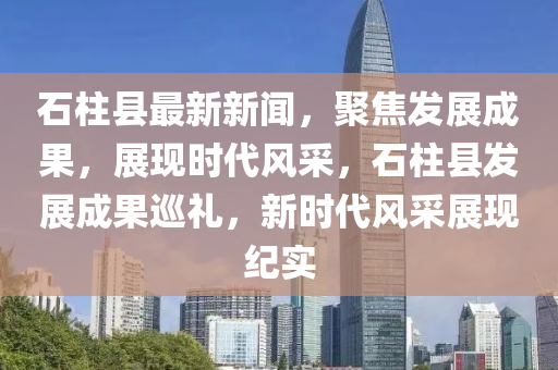 石柱縣最新新聞，聚焦發(fā)展成果，展現(xiàn)時代風(fēng)采，石柱縣發(fā)展成果巡禮，新時代風(fēng)采展現(xiàn)紀(jì)實