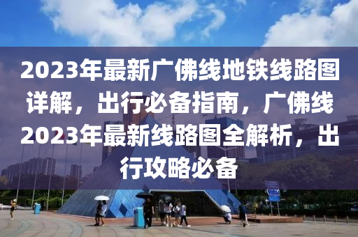 2023年最新廣佛線地鐵線路圖詳解，出行必備指南，廣佛線2023年最新線路圖全解析，出行攻略必備