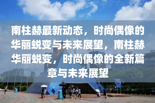 南柱赫最新動態(tài)，時尚偶像的華麗蛻變與未來展望，南柱赫華麗蛻變，時尚偶像的全新篇章與未來展望