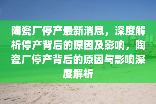 陶瓷廠停產最新消息，深度解析停產背后的原因及影響，陶瓷廠停產背后的原因與影響深度解析