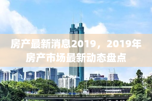 房產最新消息2019，2019年房產市場最新動態(tài)盤點