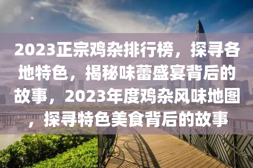 2023正宗雞雜排行榜，探尋各地特色，揭秘味蕾盛宴背后的故事，2023年度雞雜風(fēng)味地圖，探尋特色美食背后的故事