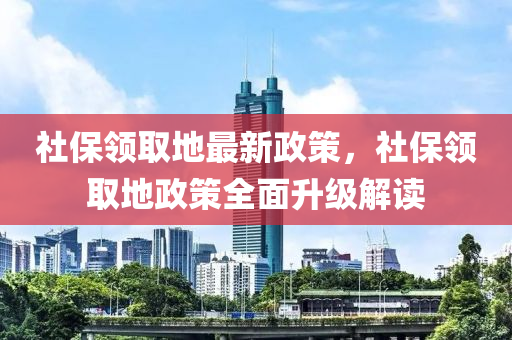 社保領(lǐng)取地最新政策，社保領(lǐng)取地政策全面升級解讀