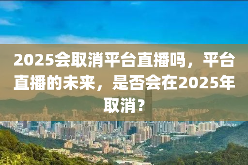 2025會(huì)取消平臺(tái)直播嗎，平臺(tái)直播的未來(lái)，是否會(huì)在2025年取消？