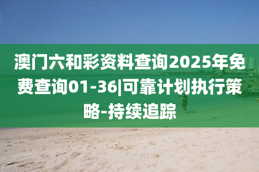 澳門六和彩資料查詢2025年免費查詢01-36|可靠計劃執(zhí)行策略-持續(xù)追蹤