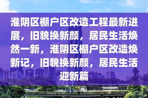 淮陰區(qū)棚戶區(qū)改造工程最新進展，舊貌換新顏，居民生活煥然一新，淮陰區(qū)棚戶區(qū)改造煥新記，舊貌換新顏，居民生活迎新篇