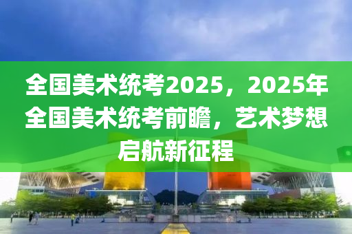 全國(guó)美術(shù)統(tǒng)考2025，2025年全國(guó)美術(shù)統(tǒng)考前瞻，藝術(shù)夢(mèng)想啟航新征程