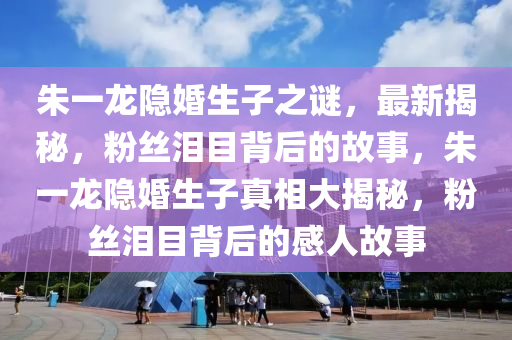 朱一龍隱婚生子之謎，最新揭秘，粉絲淚目背后的故事，朱一龍隱婚生子真相大揭秘，粉絲淚目背后的感人故事