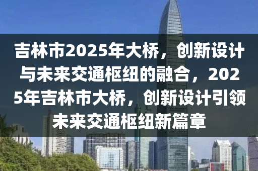 吉林市2025年大橋，創(chuàng)新設(shè)計(jì)與未來(lái)交通樞紐的融合，2025年吉林市大橋，創(chuàng)新設(shè)計(jì)引領(lǐng)未來(lái)交通樞紐新篇章