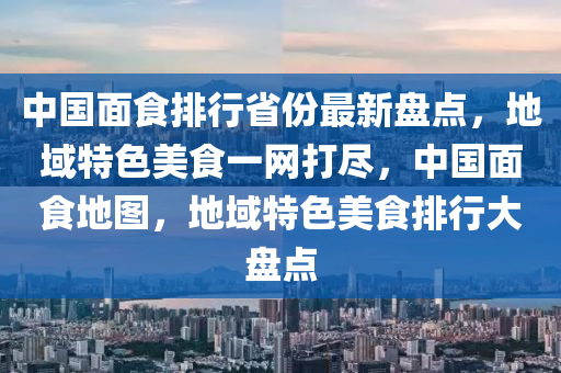 中國面食排行省份最新盤點，地域特色美食一網(wǎng)打盡，中國面食地圖，地域特色美食排行大盤點