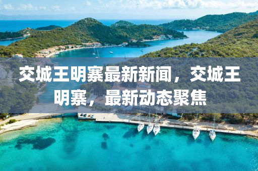 交城王明寨最新新聞，交城王明寨，最新動態(tài)聚焦