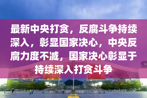 最新中央打貪，反腐斗爭持續(xù)深入，彰顯國家決心，中央反腐力度不減，國家決心彰顯于持續(xù)深入打貪斗爭