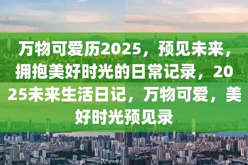 萬物可愛歷2025，預見未來，擁抱美好時光的日常記錄，2025未來生活日記，萬物可愛，美好時光預見錄