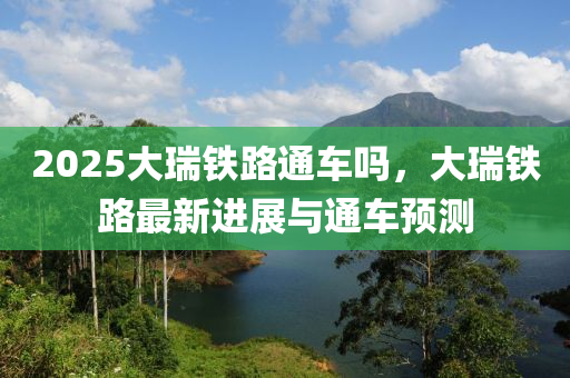 2025大瑞鐵路通車嗎，大瑞鐵路最新進展與通車預測