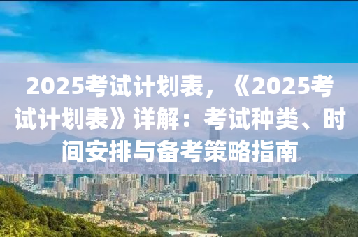 2025考試計劃表，《2025考試計劃表》詳解：考試種類、時間安排與備考策略指南