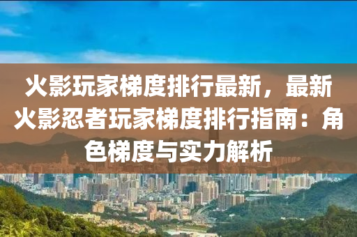 火影玩家梯度排行最新，最新火影忍者玩家梯度排行指南：角色梯度與實(shí)力解析