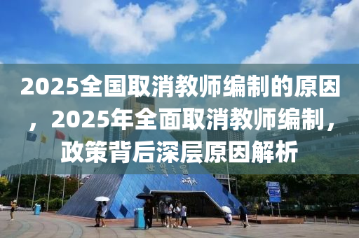 2025全國取消教師編制的原因，2025年全面取消教師編制，政策背后深層原因解析