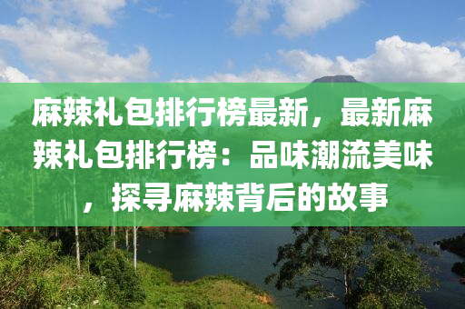 麻辣禮包排行榜最新，最新麻辣禮包排行榜：品味潮流美味，探尋麻辣背后的故事