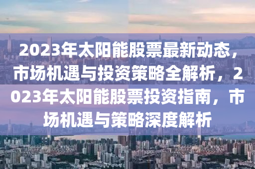 2023年太陽能股票最新動態(tài)，市場機(jī)遇與投資策略全解析，2023年太陽能股票投資指南，市場機(jī)遇與策略深度解析