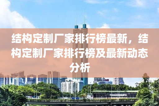 結(jié)構(gòu)定制廠家排行榜最新，結(jié)構(gòu)定制廠家排行榜及最新動(dòng)態(tài)分析