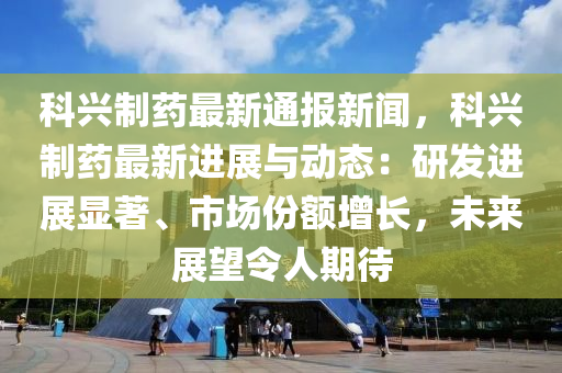 科興制藥最新通報新聞，科興制藥最新進展與動態(tài)：研發(fā)進展顯著、市場份額增長，未來展望令人期待