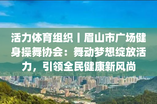 活力體育組織丨眉山市廣場健身操舞協(xié)會：舞動夢想綻放活力，引領(lǐng)全民健康新風(fēng)尚