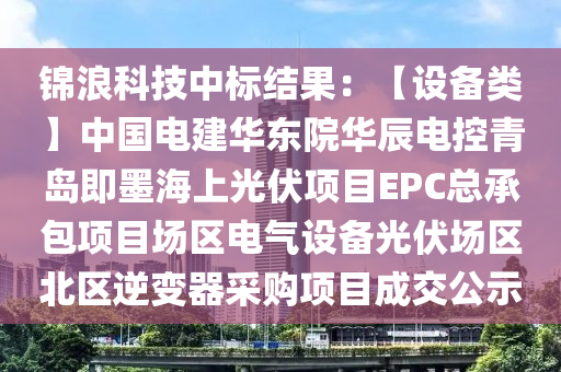 錦浪科技中標(biāo)結(jié)果：【設(shè)備類】中國(guó)電建華東院華辰電控青島即墨海上光伏項(xiàng)目EPC總承包項(xiàng)目場(chǎng)區(qū)電氣設(shè)備光伏場(chǎng)區(qū)北區(qū)逆變器采購(gòu)項(xiàng)目成交公示