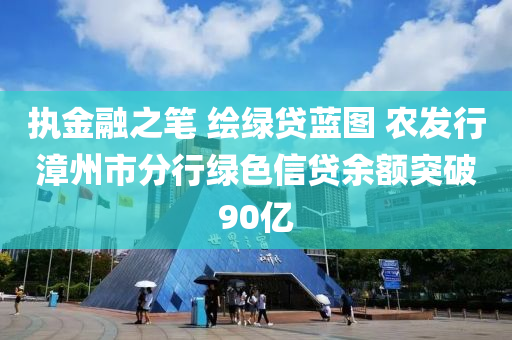 執(zhí)金融之筆 繪綠貸藍(lán)圖 農(nóng)發(fā)行漳州市分行綠色信貸余額突破90億