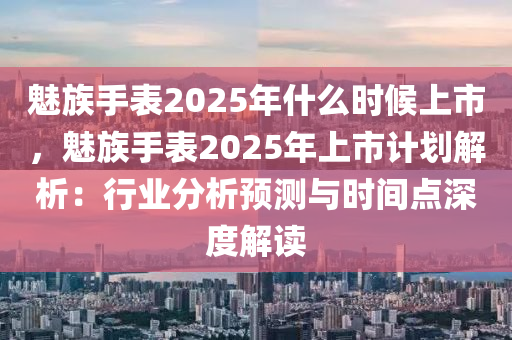 魅族手表2025年什么時(shí)候上市，魅族手表2025年上市計(jì)劃解析：行業(yè)分析預(yù)測(cè)與時(shí)間點(diǎn)深度解讀