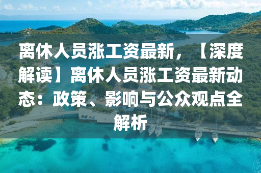 離休人員漲工資最新，【深度解讀】離休人員漲工資最新動態(tài)：政策、影響與公眾觀點全解析