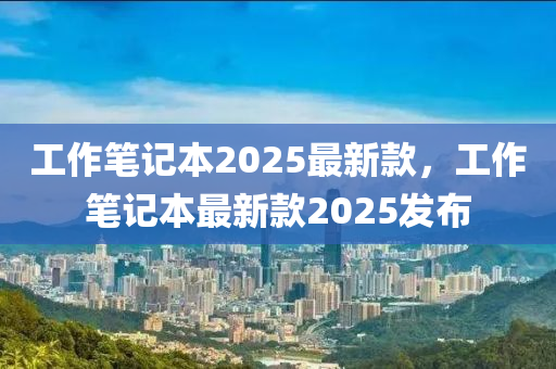 工作筆記本2025最新款，工作筆記本最新款2025發(fā)布