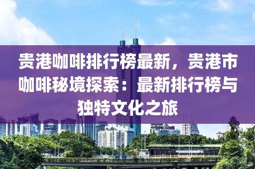 貴港咖啡排行榜最新，貴港市咖啡秘境探索：最新排行榜與獨(dú)特文化之旅