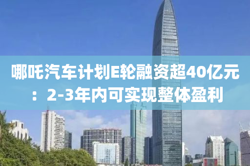 哪吒汽車計(jì)劃E輪融資超40億元：2-3年內(nèi)可實(shí)現(xiàn)整體盈利