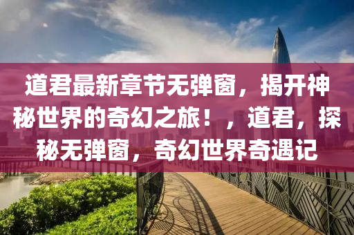 道君最新章節(jié)無彈窗，揭開神秘世界的奇幻之旅！，道君，探秘?zé)o彈窗，奇幻世界奇遇記