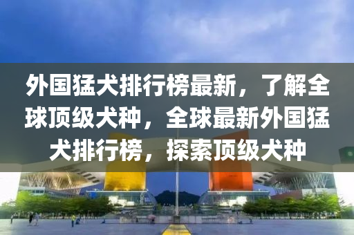 外國(guó)猛犬排行榜最新，了解全球頂級(jí)犬種，全球最新外國(guó)猛犬排行榜，探索頂級(jí)犬種