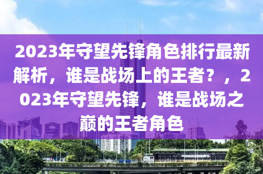 2023年守望先鋒角色排行最新解析，誰(shuí)是戰(zhàn)場(chǎng)上的王者？，2023年守望先鋒，誰(shuí)是戰(zhàn)場(chǎng)之巔的王者角色