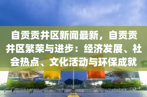 自貢貢井區(qū)新聞最新，自貢貢井區(qū)繁榮與進(jìn)步：經(jīng)濟(jì)發(fā)展、社會(huì)熱點(diǎn)、文化活動(dòng)與環(huán)保成就