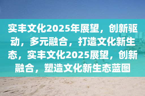 實豐文化2025年展望，創(chuàng)新驅(qū)動，多元融合，打造文化新生態(tài)，實豐文化2025展望，創(chuàng)新融合，塑造文化新生態(tài)藍圖