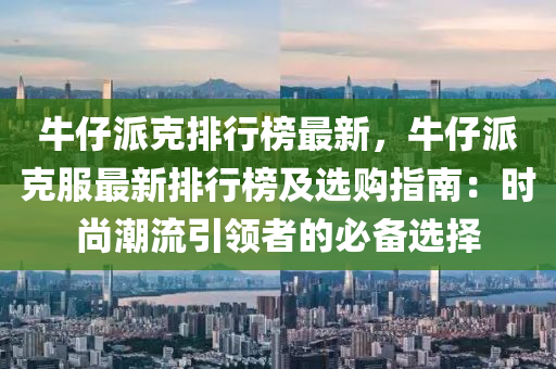 牛仔派克排行榜最新，牛仔派克服最新排行榜及選購指南：時尚潮流引領者的必備選擇