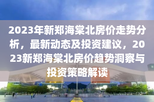 2023年新鄭海棠北房價走勢分析，最新動態(tài)及投資建議，2023新鄭海棠北房價趨勢洞察與投資策略解讀