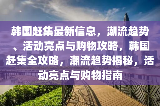 韓國趕集最新信息，潮流趨勢、活動(dòng)亮點(diǎn)與購物攻略，韓國趕集全攻略，潮流趨勢揭秘，活動(dòng)亮點(diǎn)與購物指南