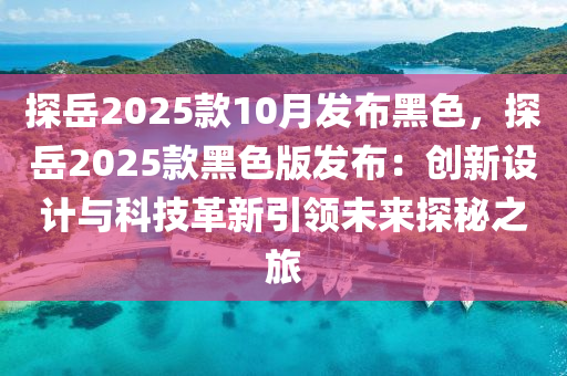 探岳2025款10月發(fā)布黑色，探岳2025款黑色版發(fā)布：創(chuàng)新設計與科技革新引領未來探秘之旅