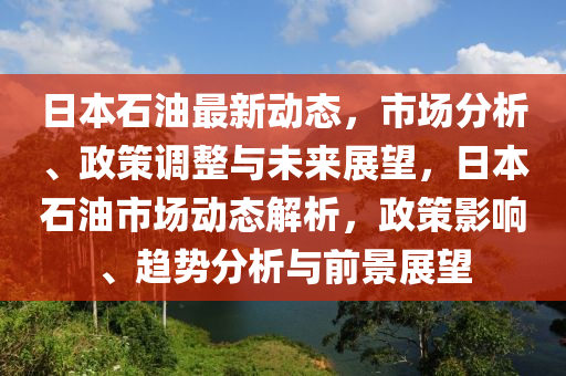 日本石油最新動態(tài)，市場分析、政策調(diào)整與未來展望，日本石油市場動態(tài)解析，政策影響、趨勢分析與前景展望