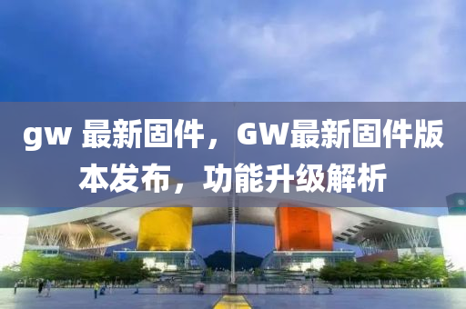 gw 最新固件，GW最新固件版本發(fā)布，功能升級解析