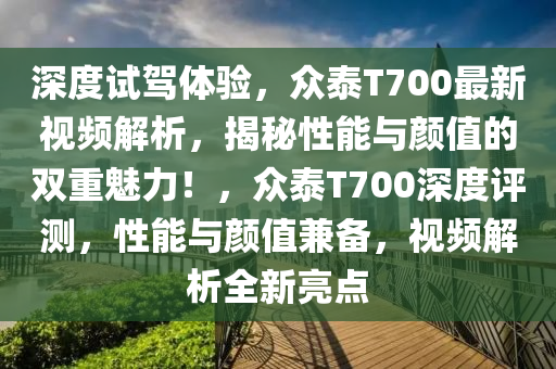 深度試駕體驗，眾泰T700最新視頻解析，揭秘性能與顏值的雙重魅力！，眾泰T700深度評測，性能與顏值兼?zhèn)?，視頻解析全新亮點