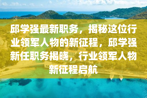 邱學強最新職務，揭秘這位行業(yè)領軍人物的新征程，邱學強新任職務揭曉，行業(yè)領軍人物新征程啟航